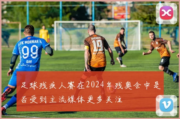 足球残疾人赛在2024年残奥会中是否受到主流媒体更多关注