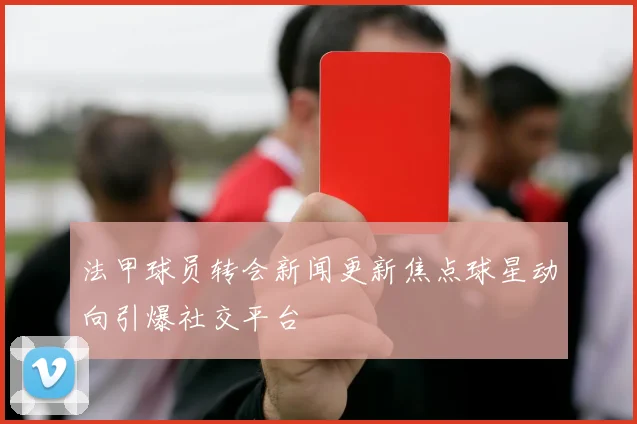 法甲球员转会新闻更新焦点球星动向引爆社交平台