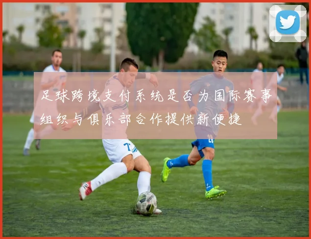 足球跨境支付系统是否为国际赛事组织与俱乐部合作提供新便捷