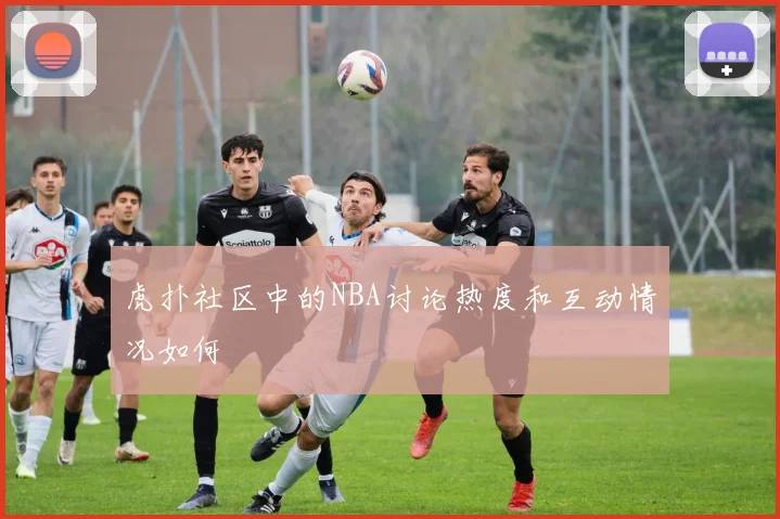 虎扑社区中的NBA讨论热度和互动情况如何